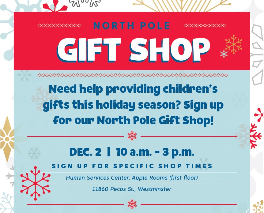 North Pole Gift Shop - Need help providing children's gifts this holiday season? Sign up for our North Pole Gift Shop! | Dec. 2 | 10 a.m. - 3 p.m. Sign up for specific shop times. Human Services Center, Apple Rooms (first floor) | 11860 Pecos St., Westminster